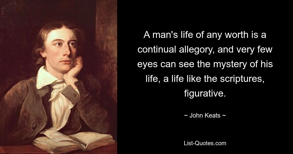 A man's life of any worth is a continual allegory, and very few eyes can see the mystery of his life, a life like the scriptures, figurative. — © John Keats