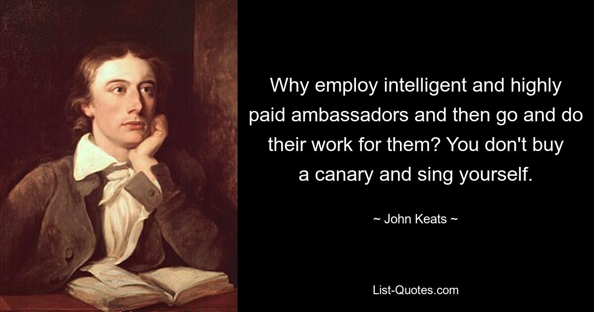 Why employ intelligent and highly paid ambassadors and then go and do their work for them? You don't buy a canary and sing yourself. — © John Keats