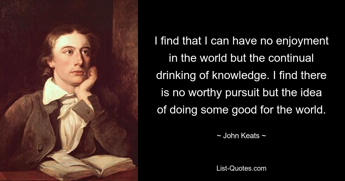 I find that I can have no enjoyment in the world but the continual drinking of knowledge. I find there is no worthy pursuit but the idea of doing some good for the world. — © John Keats