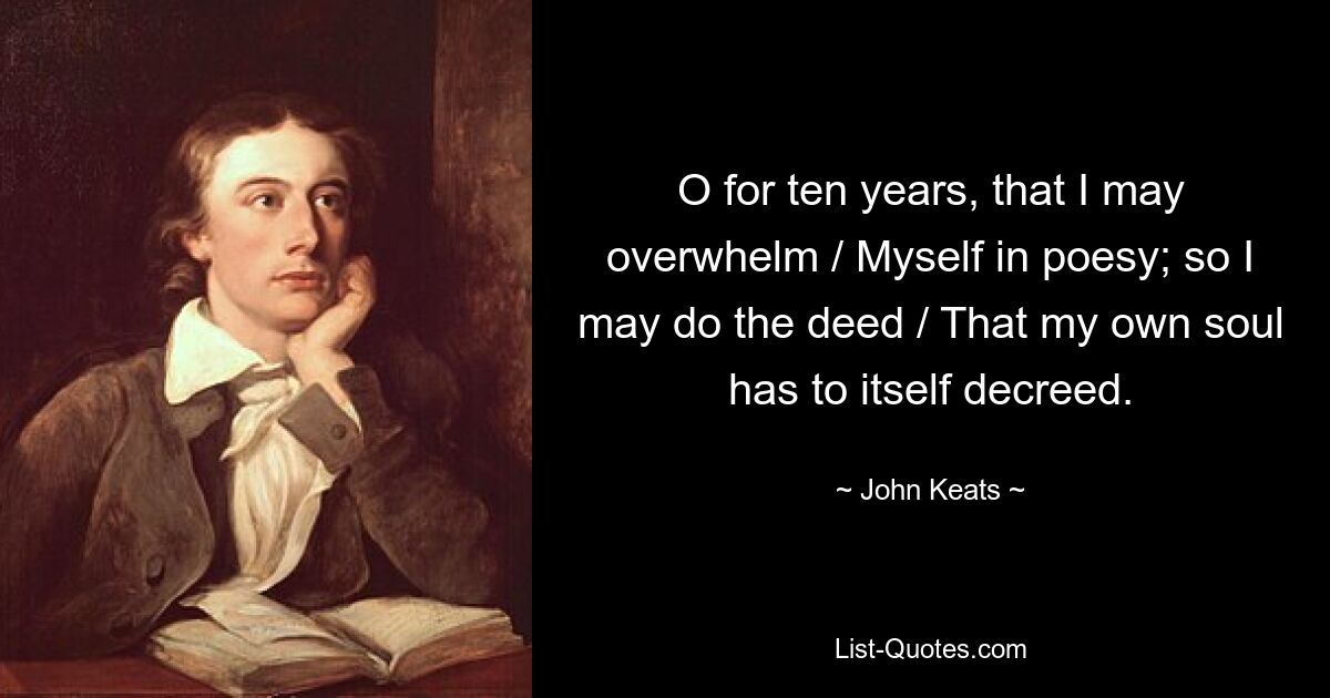 O for ten years, that I may overwhelm / Myself in poesy; so I may do the deed / That my own soul has to itself decreed. — © John Keats