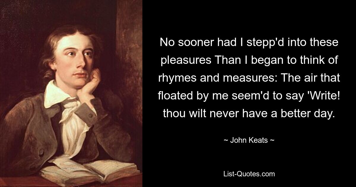 No sooner had I stepp'd into these pleasures Than I began to think of rhymes and measures: The air that floated by me seem'd to say 'Write! thou wilt never have a better day. — © John Keats