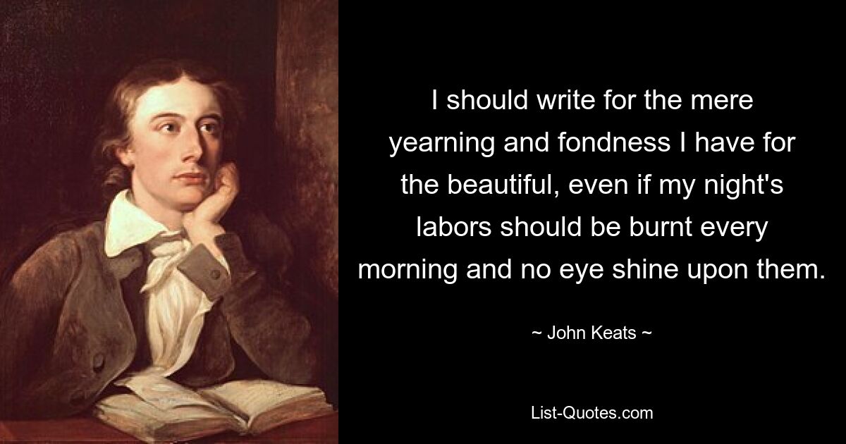 I should write for the mere yearning and fondness I have for the beautiful, even if my night's labors should be burnt every morning and no eye shine upon them. — © John Keats