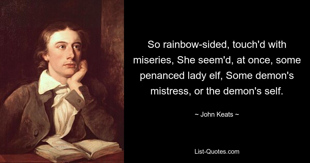 So rainbow-sided, touch'd with miseries, She seem'd, at once, some penanced lady elf, Some demon's mistress, or the demon's self. — © John Keats