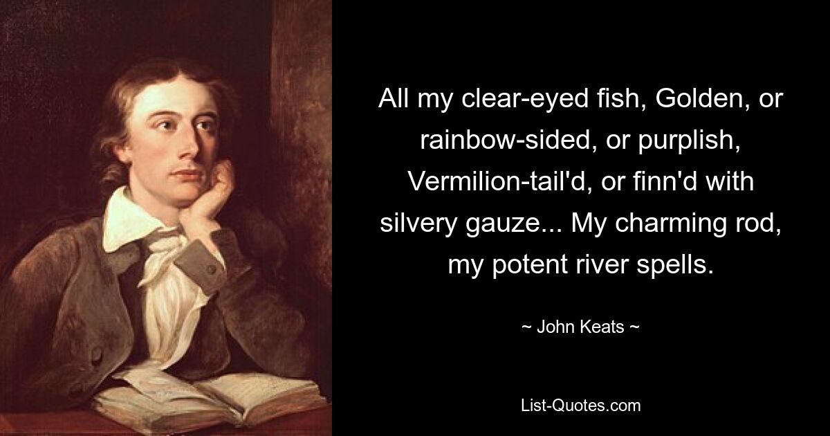 All my clear-eyed fish, Golden, or rainbow-sided, or purplish, Vermilion-tail'd, or finn'd with silvery gauze... My charming rod, my potent river spells. — © John Keats