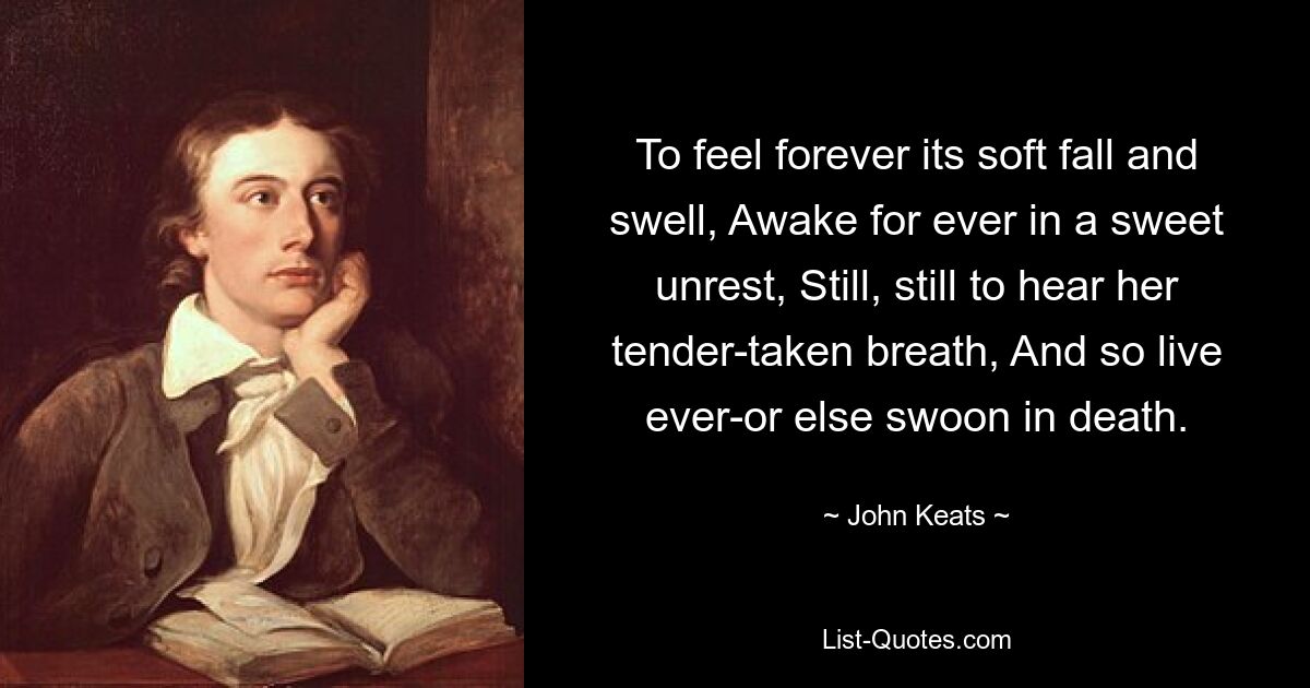 To feel forever its soft fall and swell, Awake for ever in a sweet unrest, Still, still to hear her tender-taken breath, And so live ever-or else swoon in death. — © John Keats