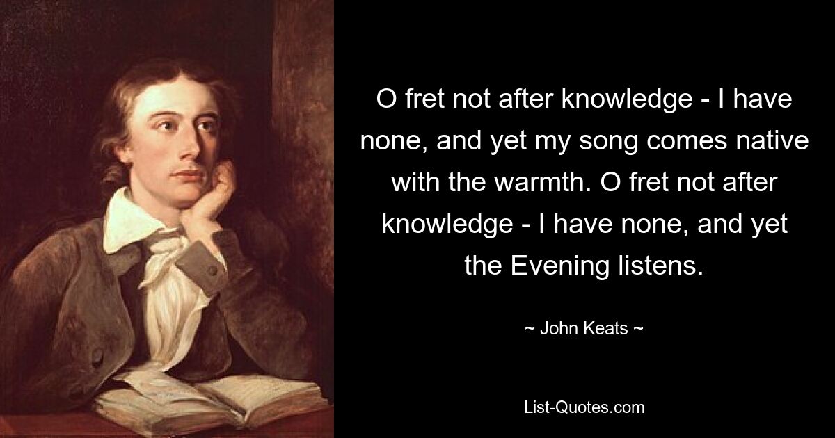 O fret not after knowledge - I have none, and yet my song comes native with the warmth. O fret not after knowledge - I have none, and yet the Evening listens. — © John Keats