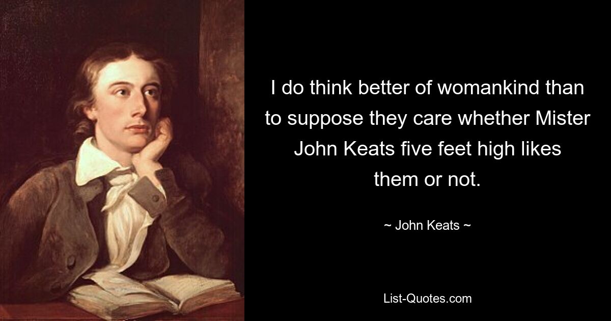 I do think better of womankind than to suppose they care whether Mister John Keats five feet high likes them or not. — © John Keats