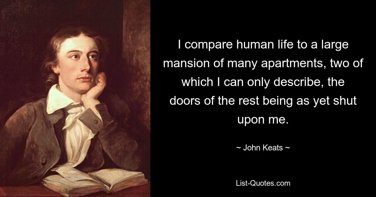 I compare human life to a large mansion of many apartments, two of which I can only describe, the doors of the rest being as yet shut upon me. — © John Keats