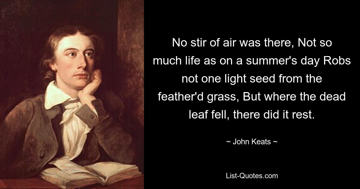 No stir of air was there, Not so much life as on a summer's day Robs not one light seed from the feather'd grass, But where the dead leaf fell, there did it rest. — © John Keats