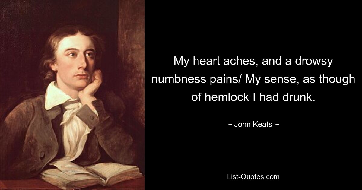 My heart aches, and a drowsy numbness pains/ My sense, as though of hemlock I had drunk. — © John Keats