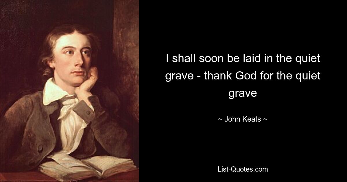 I shall soon be laid in the quiet grave - thank God for the quiet grave — © John Keats