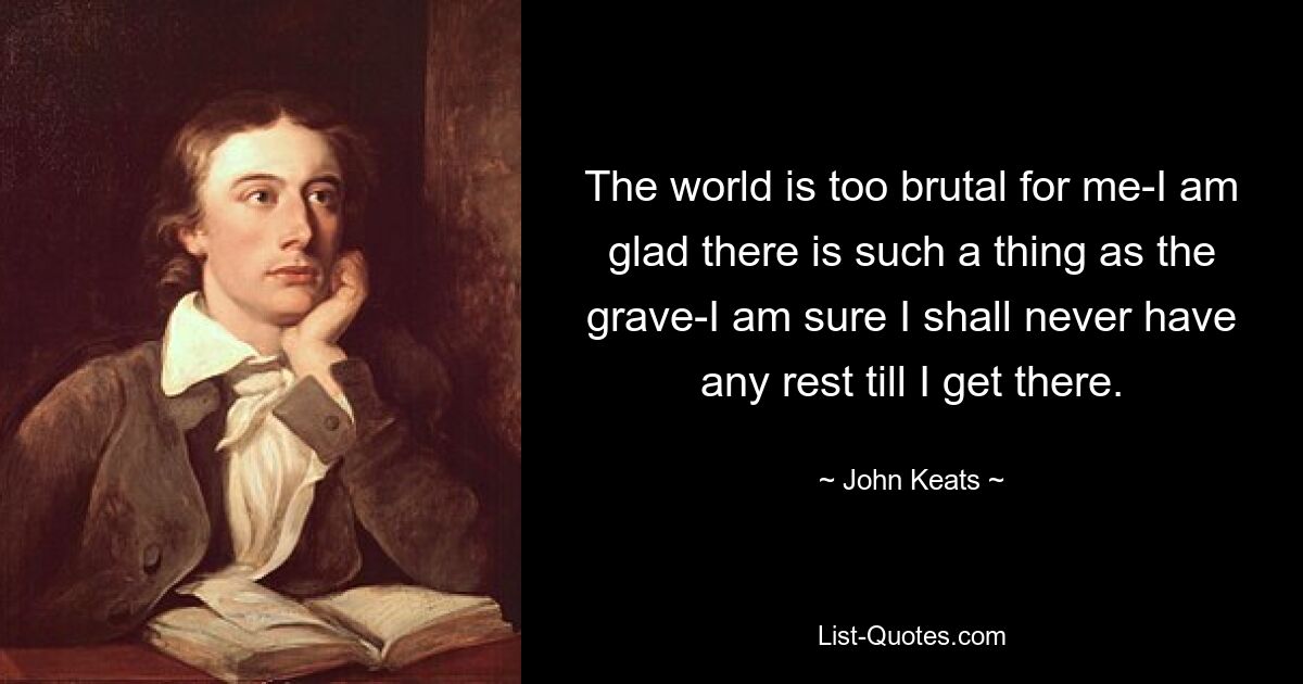 The world is too brutal for me-I am glad there is such a thing as the grave-I am sure I shall never have any rest till I get there. — © John Keats