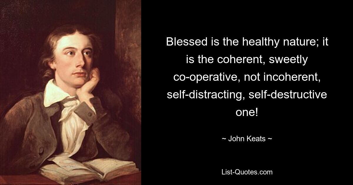 Blessed is the healthy nature; it is the coherent, sweetly co-operative, not incoherent, self-distracting, self-destructive one! — © John Keats