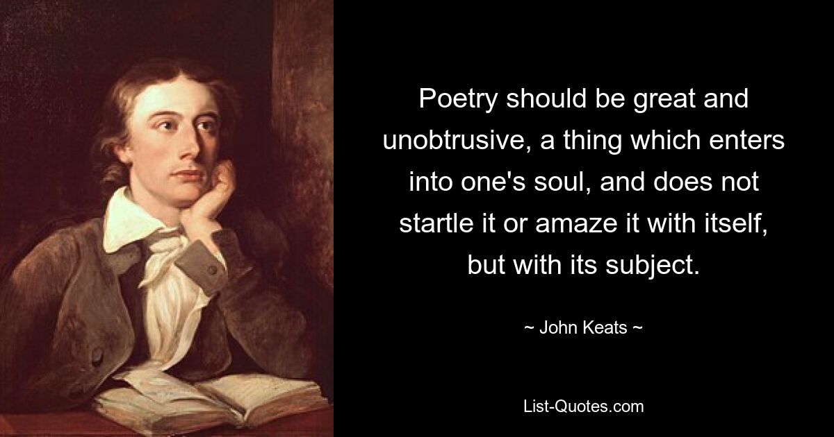 Poetry should be great and unobtrusive, a thing which enters into one's soul, and does not startle it or amaze it with itself, but with its subject. — © John Keats