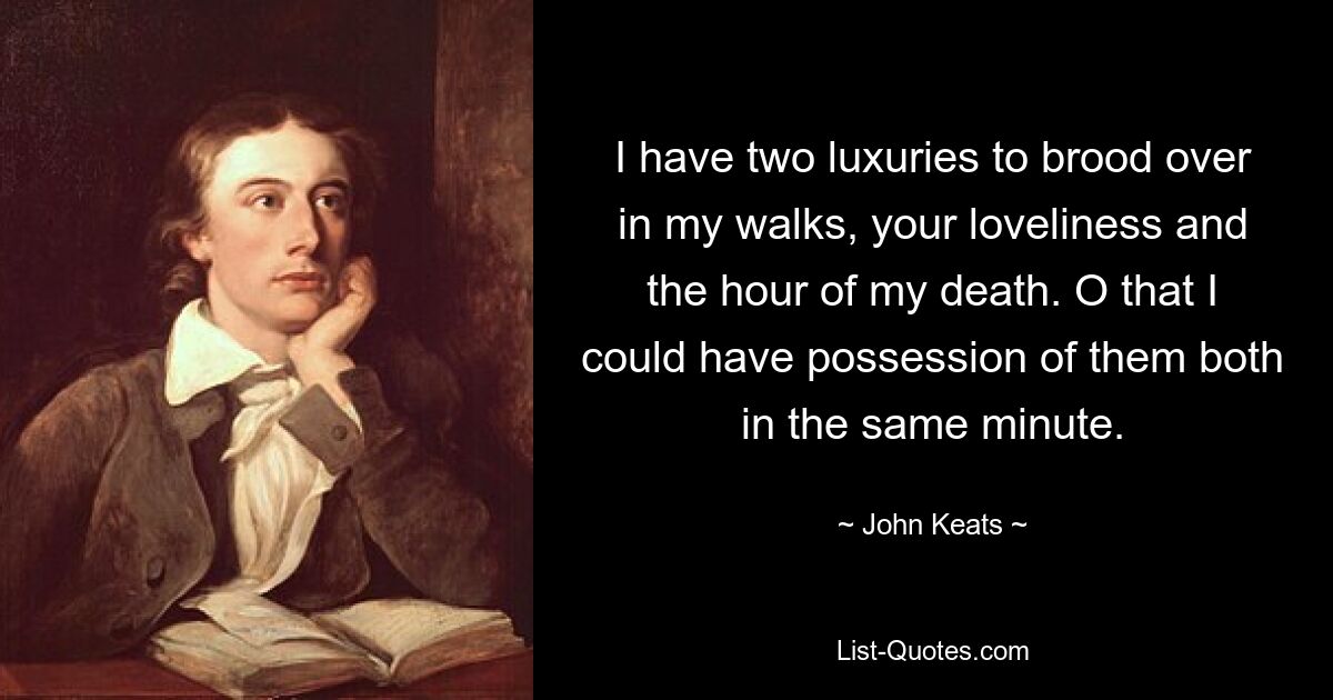 I have two luxuries to brood over in my walks, your loveliness and the hour of my death. O that I could have possession of them both in the same minute. — © John Keats