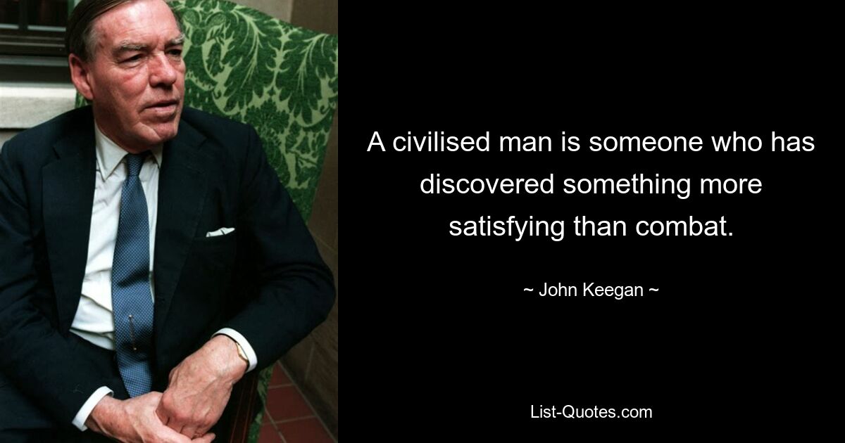 A civilised man is someone who has discovered something more satisfying than combat. — © John Keegan