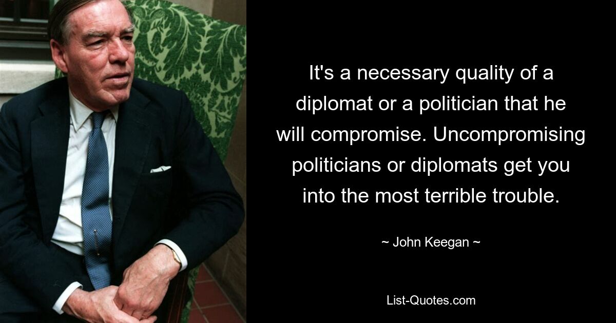 It's a necessary quality of a diplomat or a politician that he will compromise. Uncompromising politicians or diplomats get you into the most terrible trouble. — © John Keegan