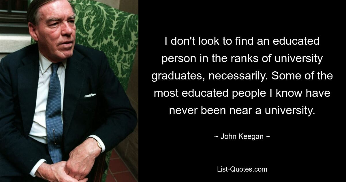 I don't look to find an educated person in the ranks of university graduates, necessarily. Some of the most educated people I know have never been near a university. — © John Keegan