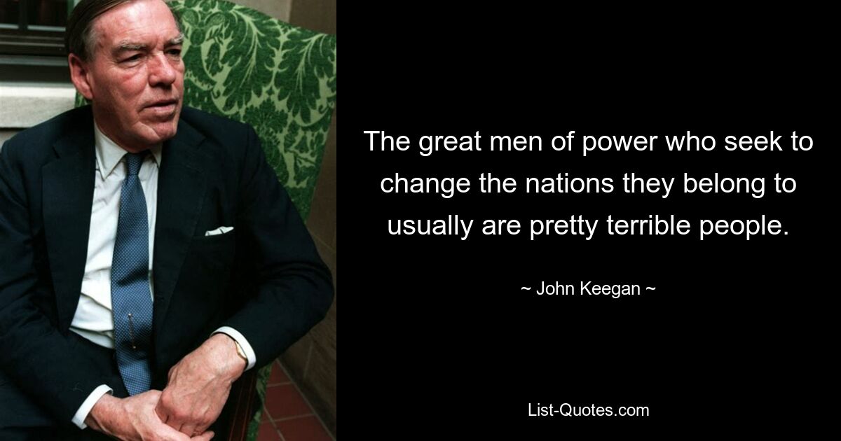 The great men of power who seek to change the nations they belong to usually are pretty terrible people. — © John Keegan