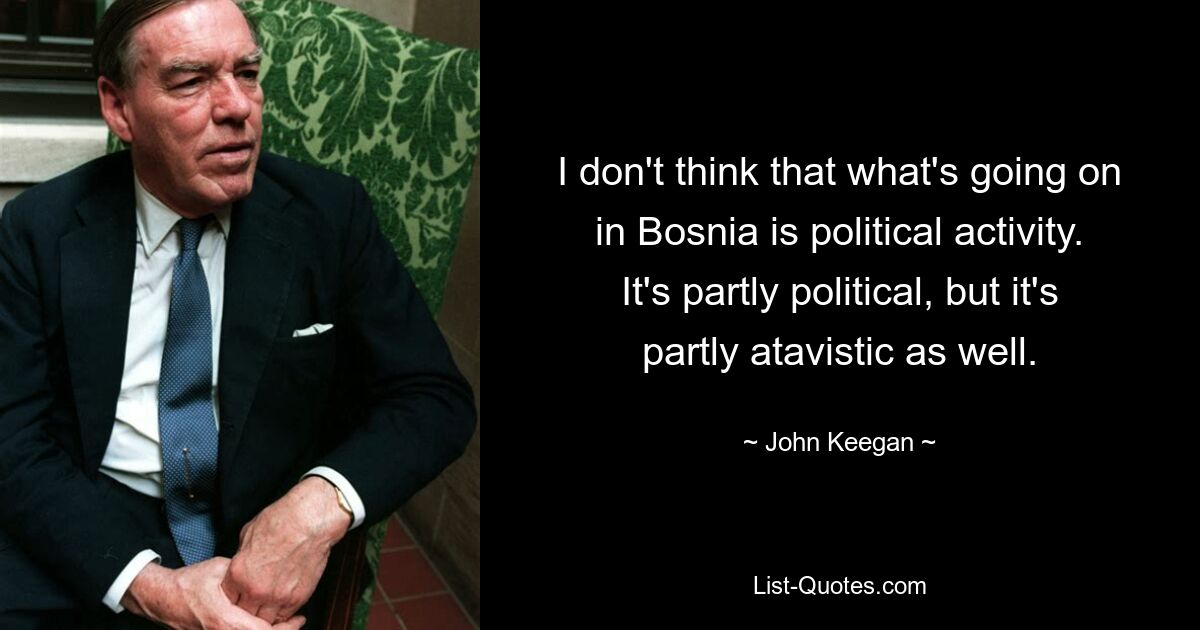 I don't think that what's going on in Bosnia is political activity. It's partly political, but it's partly atavistic as well. — © John Keegan