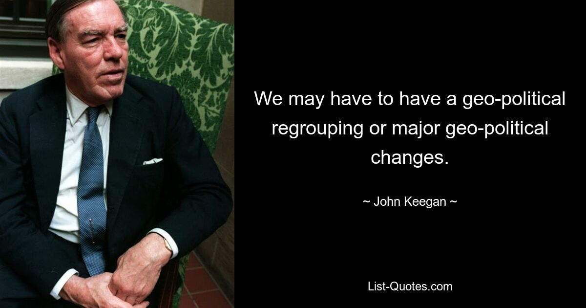 We may have to have a geo-political regrouping or major geo-political changes. — © John Keegan