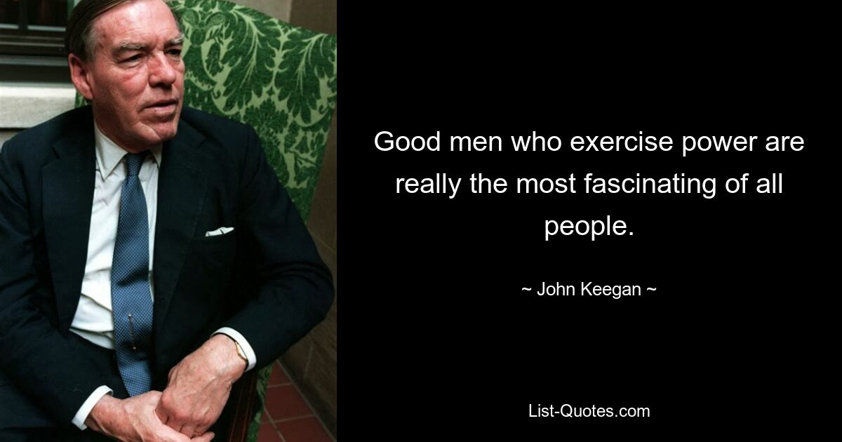 Good men who exercise power are really the most fascinating of all people. — © John Keegan