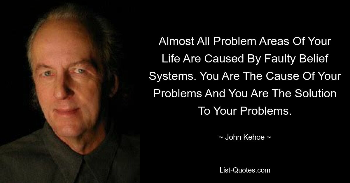 Almost All Problem Areas Of Your Life Are Caused By Faulty Belief Systems. You Are The Cause Of Your Problems And You Are The Solution To Your Problems. — © John Kehoe