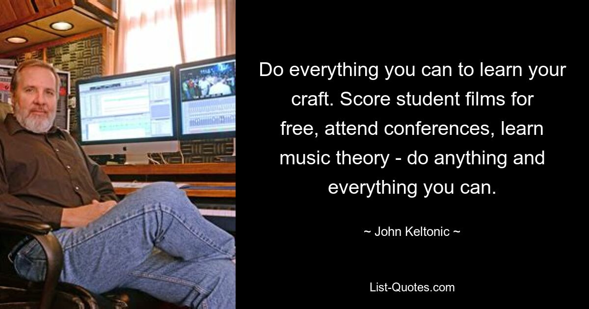 Do everything you can to learn your craft. Score student films for free, attend conferences, learn music theory - do anything and everything you can. — © John Keltonic