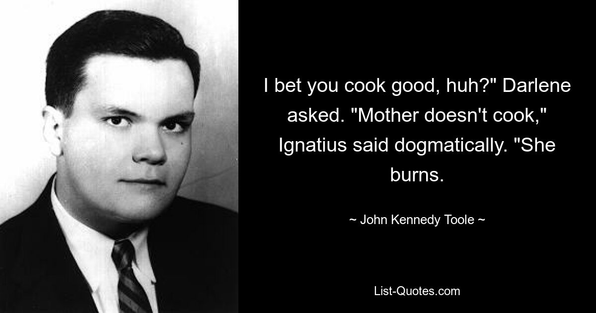 I bet you cook good, huh?" Darlene asked. "Mother doesn't cook," Ignatius said dogmatically. "She burns. — © John Kennedy Toole