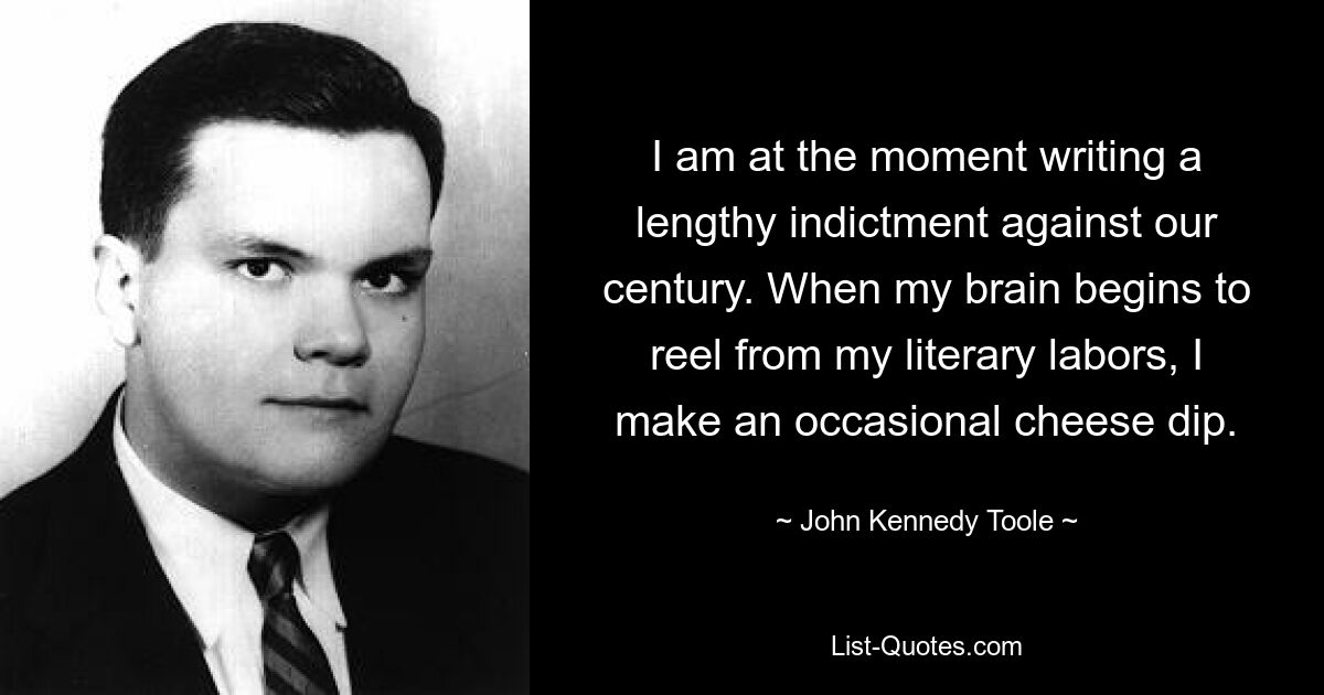 I am at the moment writing a lengthy indictment against our century. When my brain begins to reel from my literary labors, I make an occasional cheese dip. — © John Kennedy Toole