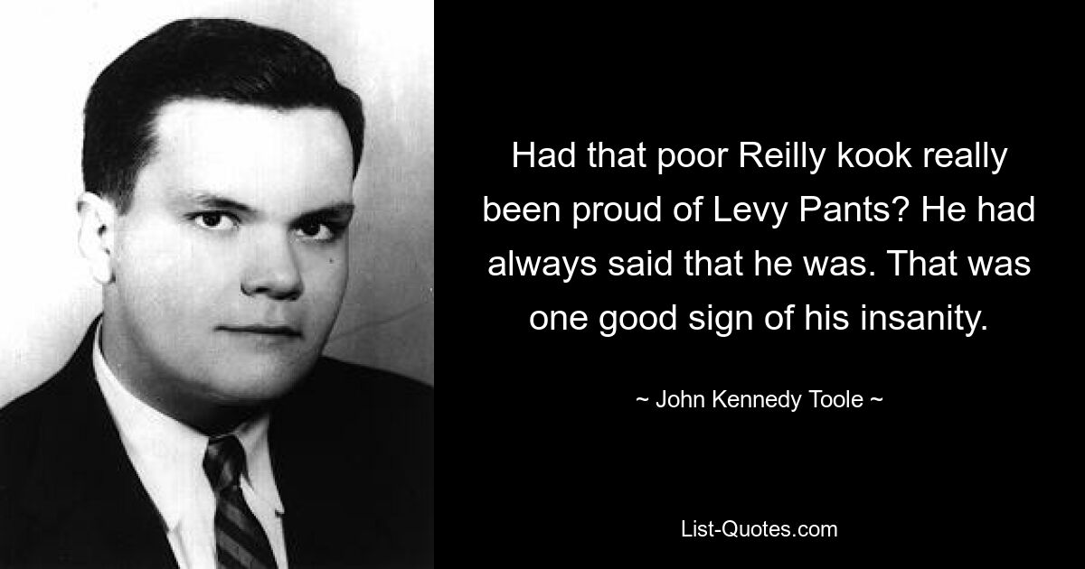 Had that poor Reilly kook really been proud of Levy Pants? He had always said that he was. That was one good sign of his insanity. — © John Kennedy Toole