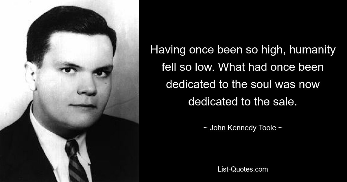 Having once been so high, humanity fell so low. What had once been dedicated to the soul was now dedicated to the sale. — © John Kennedy Toole