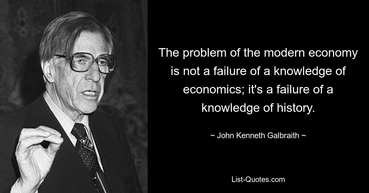 The problem of the modern economy is not a failure of a knowledge of economics; it's a failure of a knowledge of history. — © John Kenneth Galbraith