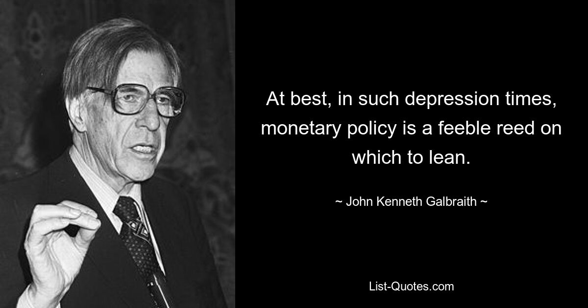 At best, in such depression times, monetary policy is a feeble reed on which to lean. — © John Kenneth Galbraith