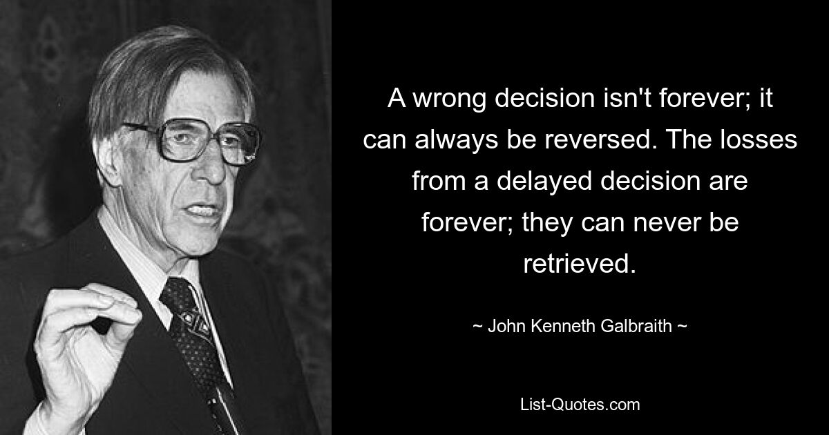 A wrong decision isn't forever; it can always be reversed. The losses from a delayed decision are forever; they can never be retrieved. — © John Kenneth Galbraith