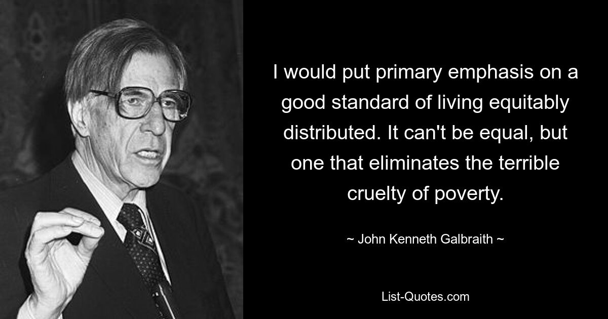 I would put primary emphasis on a good standard of living equitably distributed. It can't be equal, but one that eliminates the terrible cruelty of poverty. — © John Kenneth Galbraith