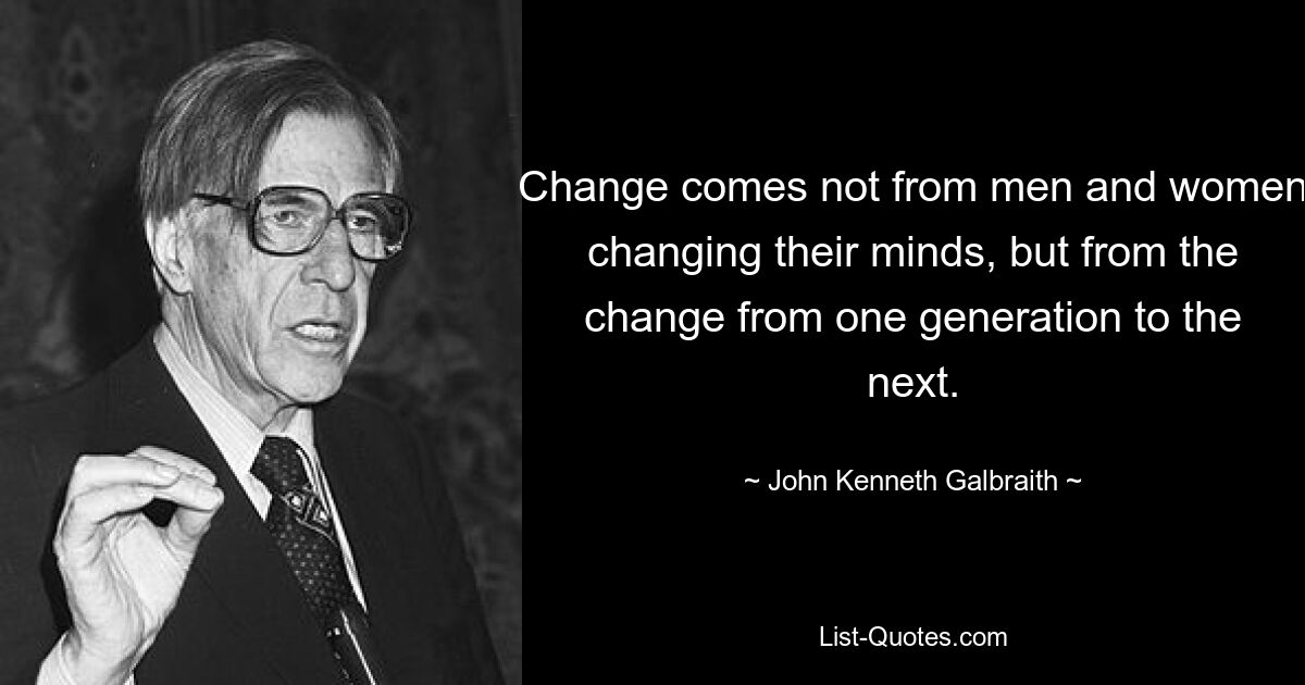 Change comes not from men and women changing their minds, but from the change from one generation to the next. — © John Kenneth Galbraith