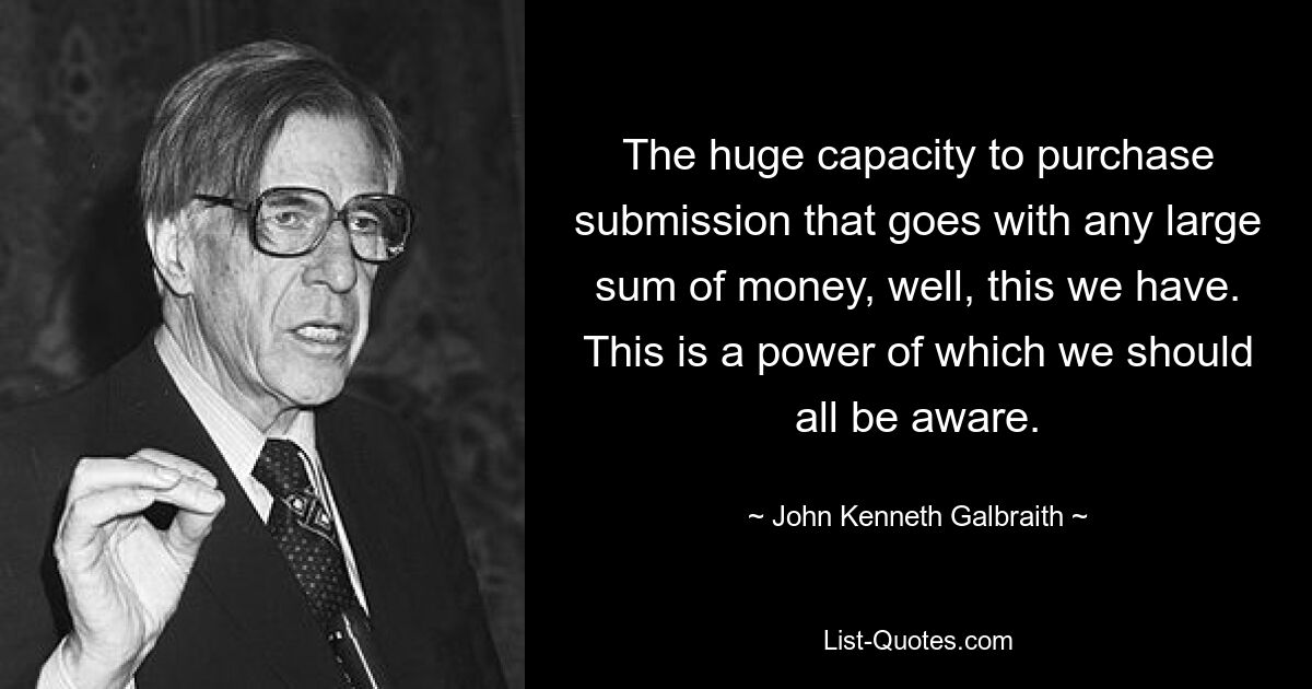 The huge capacity to purchase submission that goes with any large sum of money, well, this we have. This is a power of which we should all be aware. — © John Kenneth Galbraith