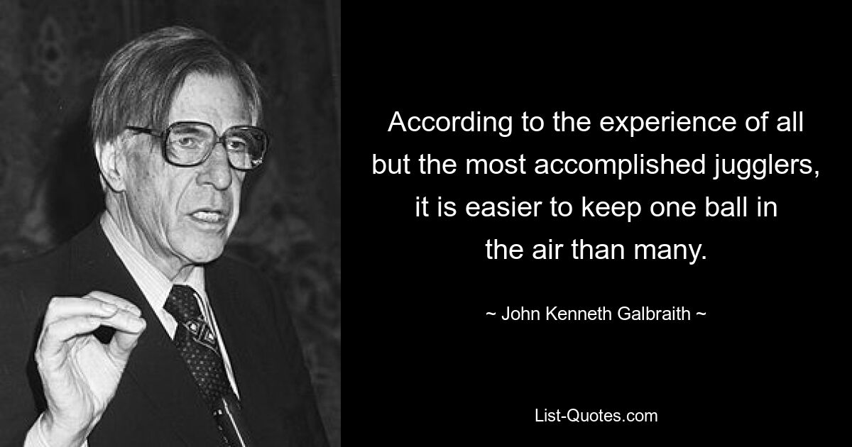 According to the experience of all but the most accomplished jugglers, it is easier to keep one ball in the air than many. — © John Kenneth Galbraith