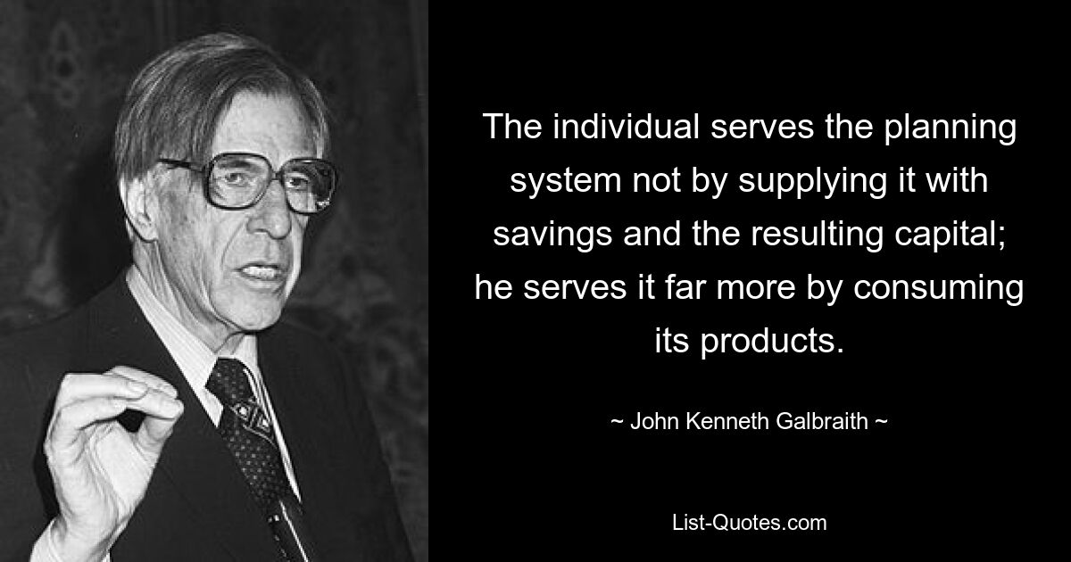 Der Einzelne dient dem Planungssystem nicht dadurch, dass er es mit Ersparnissen und dem daraus resultierenden Kapital versorgt; er dient ihm viel mehr, indem er seine Produkte konsumiert. — © John Kenneth Galbraith