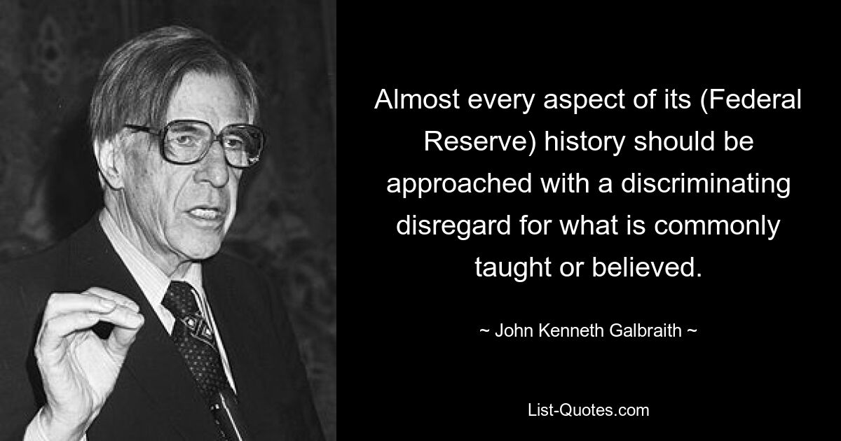 Almost every aspect of its (Federal Reserve) history should be approached with a discriminating disregard for what is commonly taught or believed. — © John Kenneth Galbraith