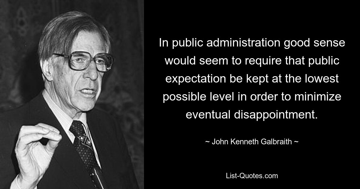 In public administration good sense would seem to require that public expectation be kept at the lowest possible level in order to minimize eventual disappointment. — © John Kenneth Galbraith