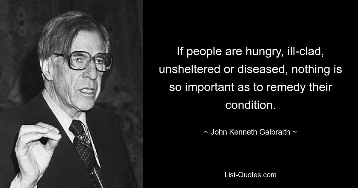 If people are hungry, ill-clad, unsheltered or diseased, nothing is so important as to remedy their condition. — © John Kenneth Galbraith