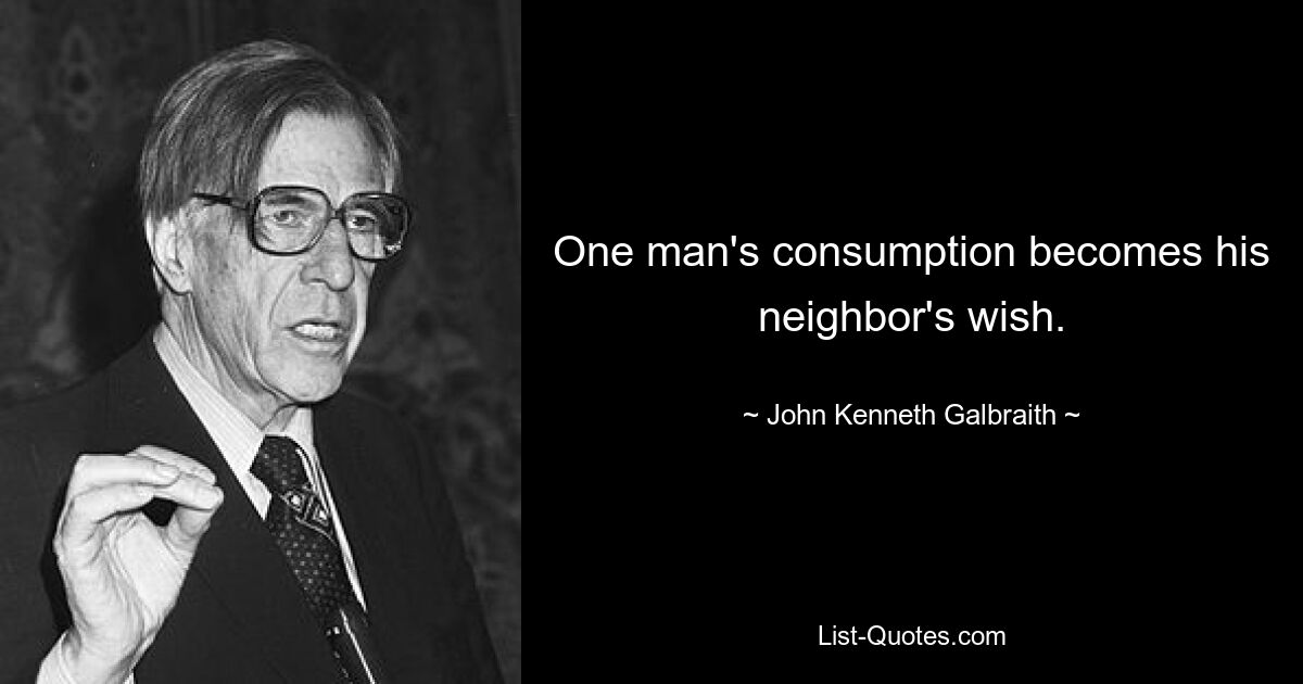 One man's consumption becomes his neighbor's wish. — © John Kenneth Galbraith