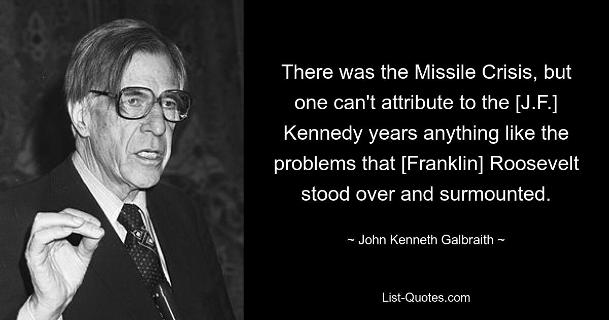 There was the Missile Crisis, but one can't attribute to the [J.F.] Kennedy years anything like the problems that [Franklin] Roosevelt stood over and surmounted. — © John Kenneth Galbraith