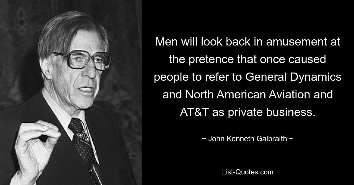 Men will look back in amusement at the pretence that once caused people to refer to General Dynamics and North American Aviation and AT&T as private business. — © John Kenneth Galbraith