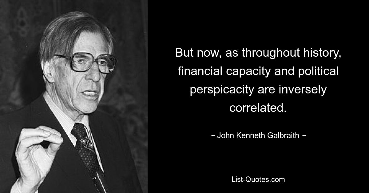 But now, as throughout history, financial capacity and political perspicacity are inversely correlated. — © John Kenneth Galbraith