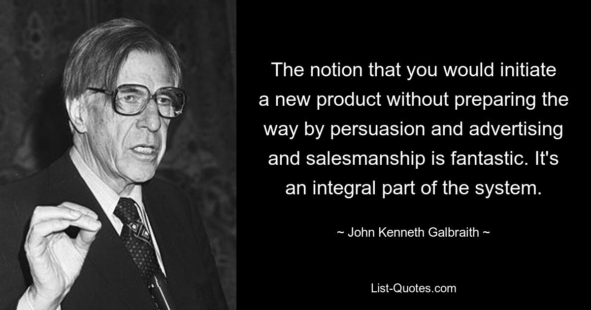 The notion that you would initiate a new product without preparing the way by persuasion and advertising and salesmanship is fantastic. It's an integral part of the system. — © John Kenneth Galbraith