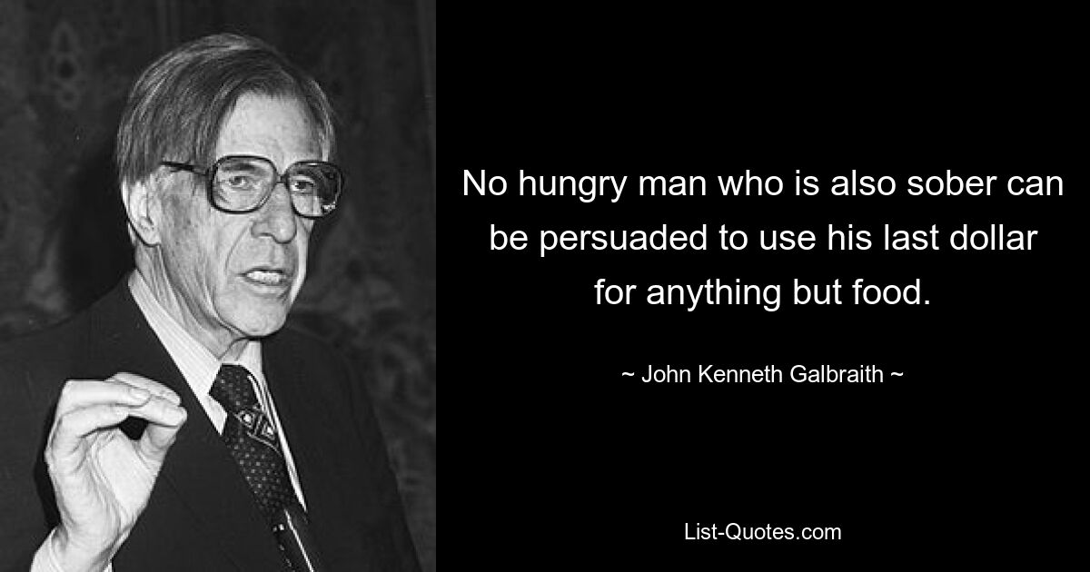 No hungry man who is also sober can be persuaded to use his last dollar for anything but food. — © John Kenneth Galbraith