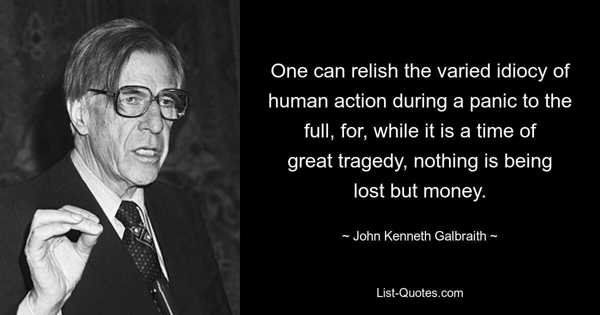 One can relish the varied idiocy of human action during a panic to the full, for, while it is a time of great tragedy, nothing is being lost but money. — © John Kenneth Galbraith